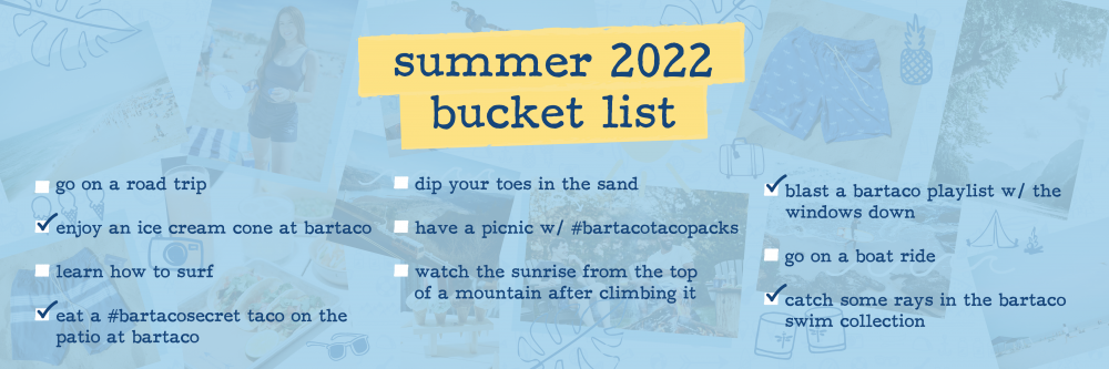 list of items on bartaco's summer bucket list: go on a road trip enjoy an ice cream cone at bartaco learn how to surf eat a #bartacosecret taco on the patio at bartaco dip your toes in the sand have a picnic with #bartacotacopacks watch the sunrise from the top of a mountain after climbing it blast a bartaco playlist with the windows down go on a boat ride catch some rays in the bartaco swim collection